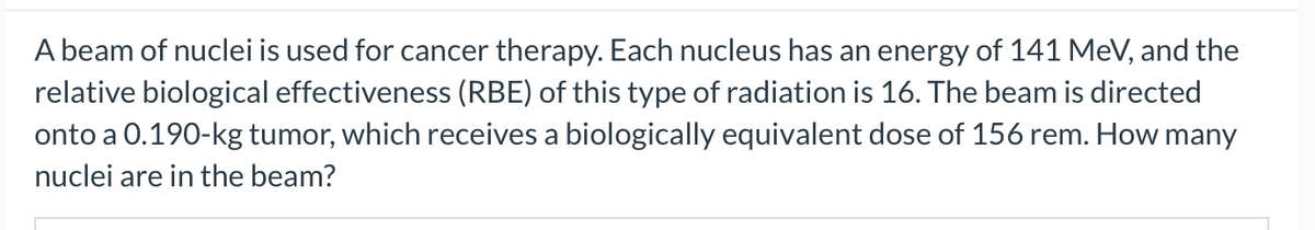 A beam of nuclei is used for cancer therapy. Each nucleus has an energy of 141 MeV, and the
relative biological effectiveness (RBE) of this type of radiation is 16. The beam is directed
onto a 0.190-kg tumor, which receives a biologically equivalent dose of 156 rem. How many
nuclei are in the beam?