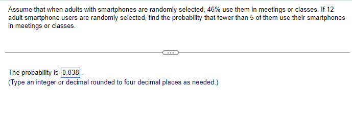 Assume that when adults with smartphones are randomly selected, 46% use them in meetings or classes. If 12
adult smartphone users are randomly selected, find the probability that fewer than 5 of them use their smartphones
in meetings or classes.
The probability is 0.038
(Type an integer or decimal rounded to four decimal places as needed.)