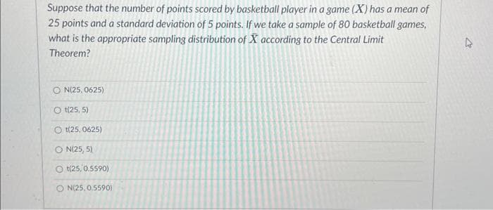 Suppose that the number of points scored by basketball player in a game (X) has a mean of
25 points and a standard deviation of 5 points. If we take a sample of 80 basketball games,
what is the appropriate sampling distribution of X according to the Central Limit
Theorem?
N(25.0625)
Ot(25,5)
Ot(25.0625)
ON(25, 5)
Ot(25, 0.5590)
ON(25, 0,5590)