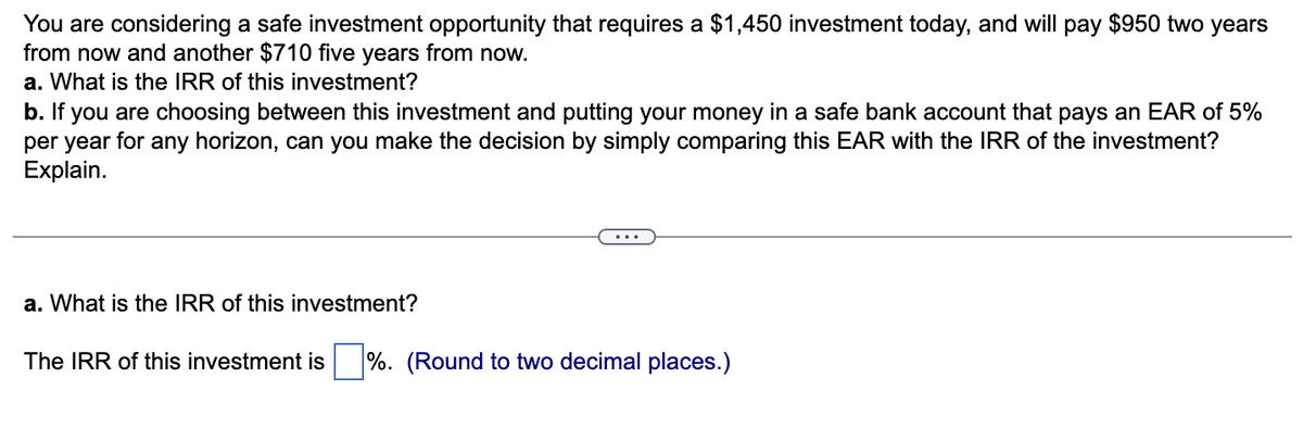 You are considering a safe investment opportunity that requires a $1,450 investment today, and will pay $950 two years
from now and another $710 five years from now.
a. What is the IRR of this investment?
b. If you are choosing between this investment and putting your money in a safe bank account that pays an EAR of 5%
per year for any horizon, can you make the decision by simply comparing this EAR with the IRR of the investment?
Explain.
a. What is the IRR of this investment?
The IRR of this investment is %. (Round to two decimal places.)