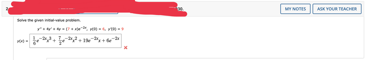 2
Solve the given initial-value problem.
y(x):
=
y" + 4y' + 4y = (7 + x)e−²x, y(0) = 6, y'(0) = 9
x+6e-2x
1/6
-2x 3 7
-
-2x₂² +19e-2xx
x² +
e
2
30.
MY NOTES
ASK YOUR TEACHER