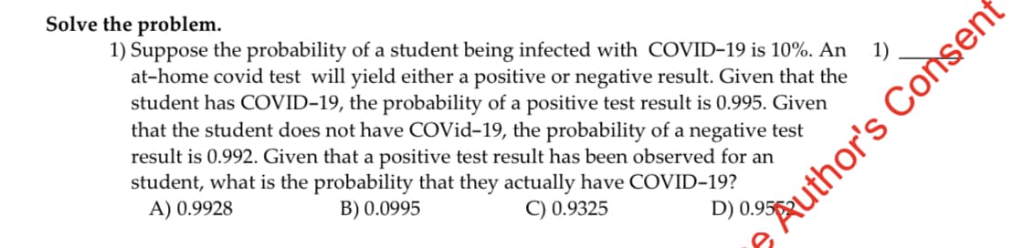 Solve the problem.
1) Suppose the probability of a student being infected with COVID-19 is 10%. An 1)
at-home covid test will yield either a positive or negative result. Given that the
student has COVID-19, the probability of a positive test result is 0.995. Given
that the student does not have COVid-19, the probability of a negative test
result is 0.992. Given that a positive test result has been observed for an
student, what is the probability that they actually have COVID-19?
A) 0.9928
B) 0.0995
C) 0.9325
uthor's Consent