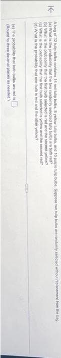 A bag of 32 tulp bulbs contains 14 red tulip bulbs, 8 yellow tulip bulbs, and 10 purple tulip bulbs. Suppose two tulp bulbs are randomly selected without replacement from the bag
K (a) What is the probability that the two randomly selected tulip bulbs are both red?
(b) What is the probability that the first bulb selected is red and the second yellow?
(c) What is the probability that the first bulb selected is yellow and the second red?
(d) What is the probability that one bulb is red and the other yellow?
(a) The probability that both bulbs are red is
(Round to three decimal places as needed.)
