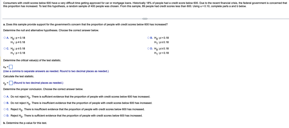 Consumers with credit scores below 600 have a very difficult time getting approved for car or mortgage loans. Historically 18% of people had a credit score below 600. Due to the recent financial crisis, the federal government is concerned that
this proportion has increased. To test this hypothesis, a random sample of 400 people was chosen. From this sample, 89 people had credit scores less than 600. Using a = 0.10, complete parts a and b below.
a. Does this sample provide support for the government's concern that the proportion of people with credit scores below 600 has increased?
Determine the null and alternative hypotheses. Choose the correct answer below.
OA. Ho: p=0.18
H₁:p #0.18
OC. Ho: p≤0.18
H₁:p>0.18
Determine the critical value(s) of the test statistic.
Zα =
(Use a comma to separate answers as needed. Round to two decimal places as needed.)
Calculate the test statistic.
(Round to two decimal places as needed.)
Determine the proper conclusion. Choose the correct answer below.
Zp
C
=
OB. Ho:p>0.18
H₁: p≤0.18
OD. Ho: p20.18
H₁: p<0.18
O A. Do not reject Ho. There is sufficient evidence that the proportion of people with credit scores below 600 has increased.
O B. Do not reject Ho. There is insufficient evidence that the proportion of people with credit scores below 600 has increased.
O C. Reject Ho. There is insufficient evidence that the proportion of people with credit scores below 600 has increased.
OD. Reject Ho. There is sufficient evidence that the proportion of people with credit scores below 600 has increased.
b. Determine the p-value for this test.