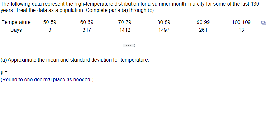 The following data represent the high-temperature distribution for a summer month in a city for some of the last 130
years. Treat the data as a population. Complete parts (a) through (c).
Temperature
Days
50-59
3
60-69
317
70-79
1412
(a) Approximate the mean and standard deviation for temperature.
p=
(Round to one decimal place as needed.)
80-89
1497
90-99
261
100-109
13