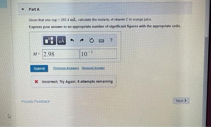 Part A
Given that on0 cup = 265.4 mL, calculate the molarity of vitamin C in orange juice.
Express your answer to an appropriate number of significant figures with the appropriate units.
HA 6
м- 2.98
10 3
Submit
Previous Answers Request Answer
X Incorrect; Try Again; 5 attempts remaining
Provide Feedback
Next >
