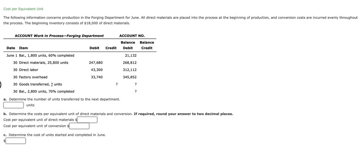 Cost per Equivalent Unit
The following information concerns production in the Forging Department for June. All direct materials are placed into the process at the beginning of production, and conversion costs are incurred evenly throughout
the process. The beginning inventory consists of $18,000 of direct materials.
ACCOUNT Work in Process-Forging Department
Date Item
June 1 Bal., 1,800 units, 60% completed
30 Direct materials, 25,800 units
30 Direct labor
30 Factory overhead
30 Goods transferred, ? units
30 Bal., 2,800 units, 70% completed
Debit
247,680
43,300
33,740
Credit
?
ACCOUNT NO.
Balance Balance
Credit
Debit
a. Determine the number of units transferred to the next department.
units
c. Determine the cost of units started and completed in June.
$
21,132
268,812
312,112
345,852
?
?
b. Determine the costs per equivalent unit of direct materials and conversion. If required, round your answer to two decimal places.
Cost per equivalent unit of direct materials $
Cost per equivalent unit of conversion $