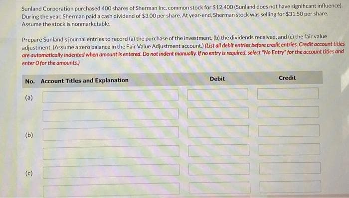 Sunland Corporation purchased 400 shares of Sherman Inc. common stock for $12,400 (Sunland does not have significant influence).
During the year, Sherman paid a cash dividend of $3.00 per share. At year-end, Sherman stock was selling for $31.50 per share.
Assume the stock is nonmarketable.
Prepare Sunland's journal entries to record (a) the purchase of the investment, (b) the dividends received, and (c) the fair value
adjustment. (Assume a zero balance in the Fair Value Adjustment account.) (List all debit entries before credit entries. Credit account titles
are automatically indented when amount is entered. Do not indent manually. If no entry is required, select "No Entry" for the account titles and
enter O for the amounts.)
No. Account Titles and Explanation
(a)
(b)
(c)
Debit
Credit