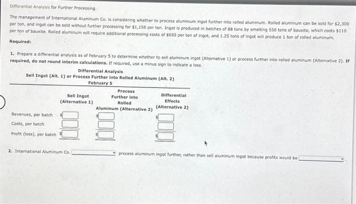 Differential Analysis for Further Processing
The management of International Aluminum Co. is considering whether to process aluminum ingot further into rolled aluminum. Rolled aluminum can be sold for $2,300
per ton, and ingot can be sold without further processing for $1,150 per ton. Ingot is produced in batches of 88 tons by smelting 550 tons of bauxite, which costs $110
per ton of bauxite. Rolled aluminum will require additional processing costs of $650 per ton of ingot, and 1.25 tons of ingot will produce 1 ton of rolled aluminum.
Required:
1. Prepare a differential analysis as of February 5 to determine whether to sell aluminum ingot (Alternative 1) or process further into rolled aluminum (Alternative 2), If
required, do not round interim calculations. If required, use a minus sign to indicate a loss.
Differential Analysis
Sell Ingot (Alt. 1) or Process Further into Rolled Aluminum (Alt. 2)
February 5
Revenues, per batch
Costs, per batch
Profit (loss), per batch
Sell Ingot
(Alternative 1)
2. International Aluminum Co.)
Process
Further into
Rolled
Aluminum (Alternative 2)
Differential
Effects
(Alternative 2)
process aluminum ingot further, rather than sell aluminum ingot because profits would be