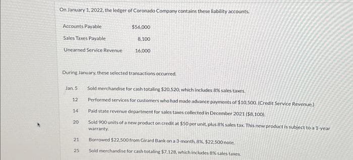 On January 1, 2022, the ledger of Coronado Company contains these liability accounts.
Accounts Payable
Sales Taxes Payable
Unearned Service Revenue
Jan. 5
12
During January, these selected transactions occurred.
14
20
21
$56,000
25
8,100
16,000
Sold merchandise for cash totaling $20,520, which includes 8% sales taxes.
Performed services for customers who had made advance payments of $10.500. (Credit Service Revenue.)
Paid state revenue department for sales taxes collected in December 2021 ($8,100).
Sold 900 units of a new product on credit at $50 per unit, plus 8% sales tax. This new product is subject to a 1-year
warranty.
Borrowed $22,500 from Girard Bank on a 3-month, 8%, $22,500 note
Sold merchandise for cash totaling $7.128, which includes 8% sales taxes