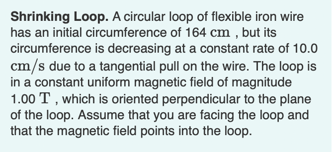 ### Shrinking Loop

A circular loop of flexible iron wire has an initial circumference of 164 cm, but its circumference is decreasing at a constant rate of 10.0 cm/s due to a tangential pull on the wire. The loop is in a constant uniform magnetic field of magnitude 1.00 T, which is oriented perpendicular to the plane of the loop. Assume that you are facing the loop and that the magnetic field points into the loop.