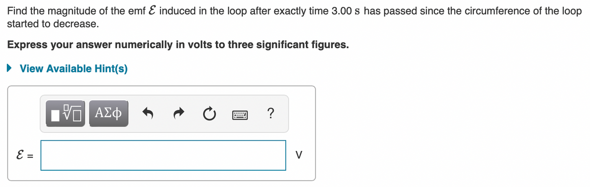 **Problem Statement:**

Find the magnitude of the emf \( \mathcal{E} \) induced in the loop after exactly 3.00 s has passed since the circumference of the loop started to decrease.

**Instructions:**

- Express your answer numerically in volts to three significant figures.

**Hints Section:**

There is an option available to view hints by clicking on "View Available Hint(s)".

**Answer Input Section:**

Input Box: \( \mathcal{E} = \) [Answer box in which the user can type the answer] V

---

### Description for Educational Website:

1. **Problem Statement Explanation:**
   - This problem requires students to determine the induced electromotive force (emf) in a loop after a specified time interval during which the loop's circumference is decreasing. 

2. **Calculation Notes:**
   - The problem necessitates the application of Faraday's Law of electromagnetic induction, which states that the induced emf in a closed circuit is equal to the rate of change of magnetic flux through the loop.
   - Given the time duration (3.00 seconds), students need to calculate the magnitude of the induced emf.

3. **Answer Format:**
   - Ensure your answer is calculated to three significant figures and expressed in volts (V).

4. **Using Hints:**
   - Click on "View Available Hint(s)" if you need assistance or a step-by-step guide to solving the problem.

5. **Input Section:**
   - Enter the calculated value of the induced emf in the provided text box.

This format ensures that students understand the problem, know what is expected regarding the answer format, and can access hints if they need additional guidance.