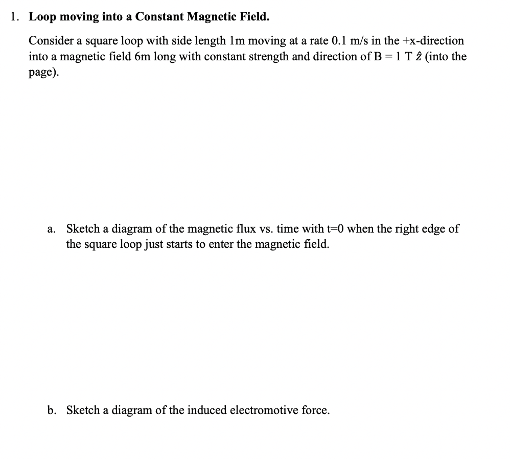 ### Loop Moving into a Constant Magnetic Field

Consider a square loop with a side length of 1 m moving at a rate of 0.1 m/s in the +x direction into a magnetic field 6 m long with constant strength and direction of B = 1 T \( \hat{z} \) (into the page).

**a. Magnetic Flux vs. Time Diagram**

Sketch a diagram of the magnetic flux vs. time with \( t = 0 \) when the right edge of the square loop just starts to enter the magnetic field.

- **Description**:
  - The magnetic flux (Φ) through the loop will change as the loop moves into the magnetic field.
  - When \( t = 0 \), the right edge of the loop just starts to enter the magnetic field.
  - As the loop continues to move into the field, the area inside the loop that is exposed to the magnetic field increases, causing the magnetic flux to increase.
  - When the entire loop is within the magnetic field, the magnetic flux reaches a maximum value.
  - Once the loop starts to exit the magnetic field, the magnetic flux begins to decrease.
  - The graph should show a linear increase in flux as the loop enters the field, a constant maximum flux when the loop is fully in the field, and a linear decrease as the loop exits the field.

- **Graph Details**:
  - **X-axis**: Time (t) in seconds.
  - **Y-axis**: Magnetic Flux (Φ) in Weber (Wb).

**b. Induced Electromotive Force (emf) Diagram**

Sketch a diagram of the induced electromotive force (emf).

- **Description**:
  - The induced emf in the loop is related to the rate of change of magnetic flux through Faraday's Law of Induction: \( \mathcal{E} = -\frac{dΦ}{dt} \).
  - When the loop first enters the magnetic field, the rate of change of flux is positive, inducing a positive emf.
  - When the loop is fully within the magnetic field, the flux is constant, and thus the induced emf is zero.
  - As the loop exits the magnetic field, the rate of change of flux is negative, inducing a negative emf.
  - The graph should show a positive peak when entering, zero when the entire loop is within the field, and a negative peak when exiting.

- **