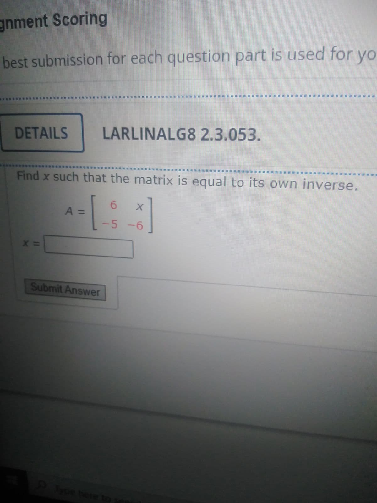 gnment Scoring
best submission for each question part is used for yo
藥 )
練
DETAILS
LARLINALG8 2.3.053.
*****
************R
***
樂產樂
Find x such that the matrix is equal to its own inverse.
A%3D
-5-6
Submit Answer
here to s
6.
