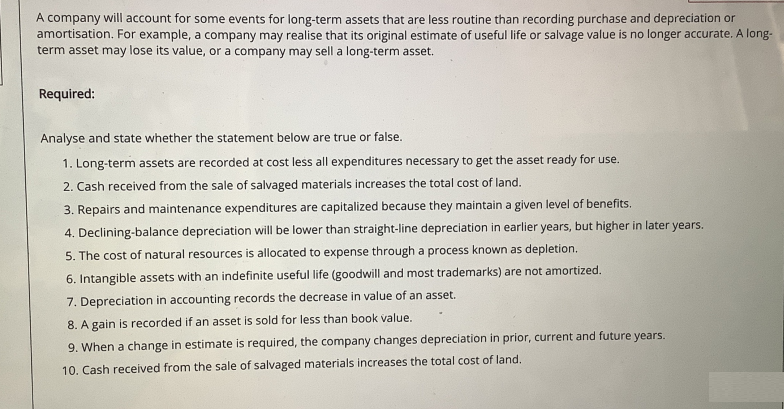 A company will account for some events for long-term assets that are less routine than recording purchase and depreciation or
amortisation. For example, a company may realise that its original estimate of useful life or salvage value is no longer accurate. A long-
term asset may lose its value, or a company may sell a long-term asset.
Required:
Analyse and state whether the statement below are true or false.
1. Long-term assets are recorded at cost less all expenditures necessary to get the asset ready for use.
2. Cash received from the sale of salvaged materials increases the total cost of land.
3. Repairs and maintenance expenditures are capitalized because they maintain a given level of benefits.
4. Declining-balance depreciation will be lower than straight-line depreciation in earlier years, but higher in later years.
5. The cost of natural resources is allocated to expense through a process known as depletion.
6. Intangible assets with an indefinite useful life (goodwill and most trademarks) are not amortized.
7. Depreciation in accounting records the decrease in value of an asset.
8. A gain is recorded if an asset is sold for less than book value.
9. When a change in estimate is required, the company changes depreciation in prior, current and future years.
10. Cash received from the sale of salvaged materials increases the total cost of land.
