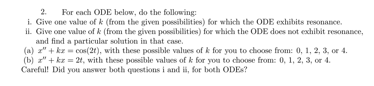 2.
For each ODE below, do the following:
i. Give one value of k (from the given possibilities) for which the ODE exhibits resonance.
ii. Give one value of k (from the given possibilities) for which the ODE does not exhibit resonance,
and find a particular solution in that case.
(a) x" + kx = cos(2t), with these possible values of k for you to choose from: 0, 1, 2, 3, or 4.
(b) x" + kx = 2t, with these possible values of k for you to choose from: 0, 1, 2, 3, or 4.
Careful! Did you answer both questions i and ii, for both ODES?
