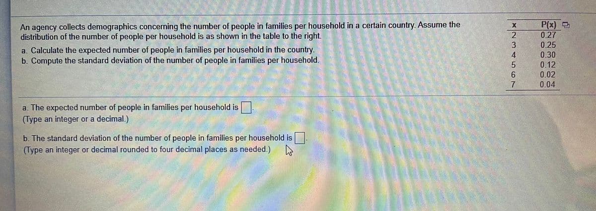 An agency collects demographics concerning the number of people in families per household in a certain country. Assume the
distribution of the number of people per household is as shown in the table to the right.
P(x) D
0.27
0.25
0.30
0.12
0.02
a. Calculate the expected number of people in families per household in the country.
b. Compute the standard deviation of the number of people in families per household.
4.
9.
7.
0.04
a. The expected number of people in families per household is|
(Type an integer or a decimal.)
b. The standard deviation of the number of people in families per household is
(Type an integer or decimal rounded to four decimal places as needed.)
