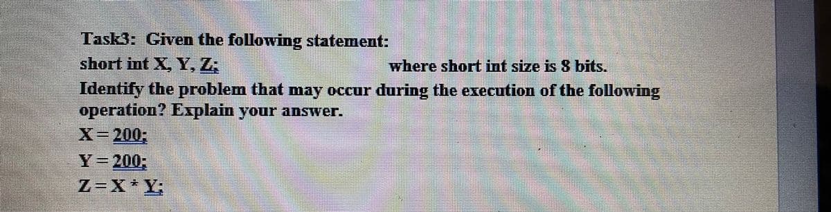 Task3: Given the following statement:
short int X, Y, Z;
where short int size is 8 bits.
Identify the problem that may occur during the execution of the following
operation? Explain your answer.
X-200,
Y=200;
Z=X*Y;
