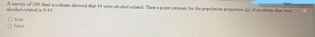 A survey of 100 fatal accidents showed that 44 were alcohol related. Then a point estimate for the population proportion (p) of accidents that were
alcohol related is 0.44.
True
False