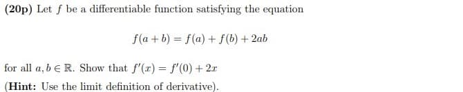 (20p) Let f be a differentiable function satisfying the equation
f(a + b) = f(a) + f(b) + 2ab
for all a, b e R. Show that f'(r) = f'(0) + 2x
(Hint: Use the limit definition of derivative).
