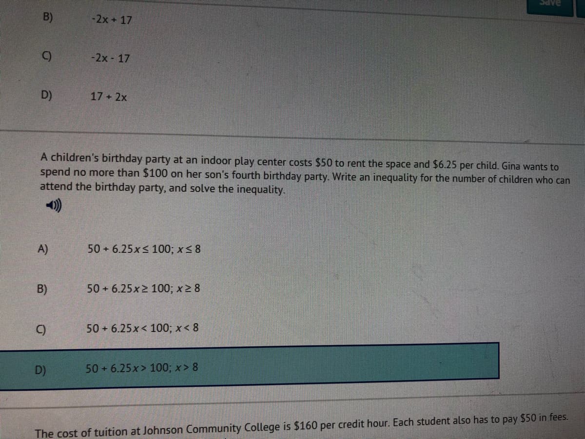 Save
B)
-2x+17
-2x 17
D)
17 2x
A children's birthday party at an indoor play center costs $50 to rent the space and $6.25 per child. Gina wants to
spend no more than $100 on her son's fourth birthday party. Write an inequality for the number of children who can
attend the birthday party, and solve the inequality.
A)
50 + 6.25x< 100; x 8
B)
50 + 6.25x2 100, x 2 8
50 6.25x< 100; x< 8
D)
50 6.25x> 100; x> 8
The cost of tuition at Johnson Community College is $160 per credit hour. Each student also has to pay $50 in fees.
