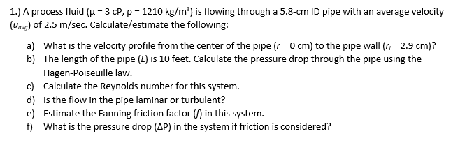 1.) A process fluid (μ = 3 cP, p = 1210 kg/m³) is flowing through a 5.8-cm ID pipe with an average velocity
(Uavg) of 2.5 m/sec. Calculate/estimate the following:
a) What is the velocity profile from the center of the pipe (r=0 cm) to the pipe wall (r; = 2.9 cm)?
b) The length of the pipe (4) is 10 feet. Calculate the pressure drop through the pipe using the
Hagen-Poiseuille law.
c) Calculate the Reynolds number for this system.
d)
Is the flow in the pipe laminar or turbulent?
e) Estimate the Fanning friction factor (f) in this system.
f) What is the pressure drop (AP) in the system if friction is considered?