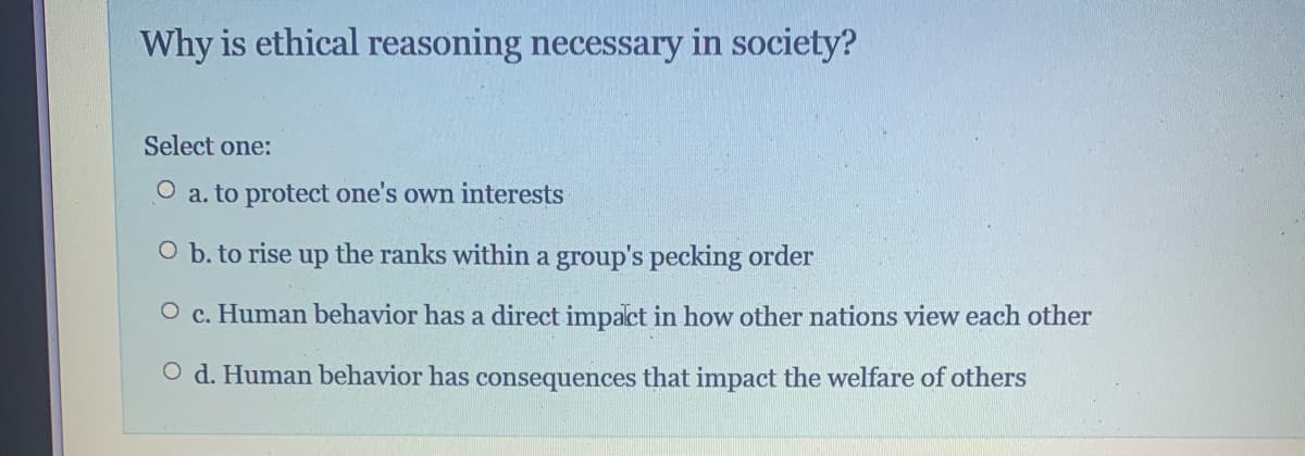 Why is ethical reasoning necessary in society?
Select one:
O a. to protect one's own interests
O b. to rise up the ranks within a group's pecking order
O c. Human behavior has a direct impact in how other nations view each other
O d. Human behavior has consequences that impact the welfare of others
