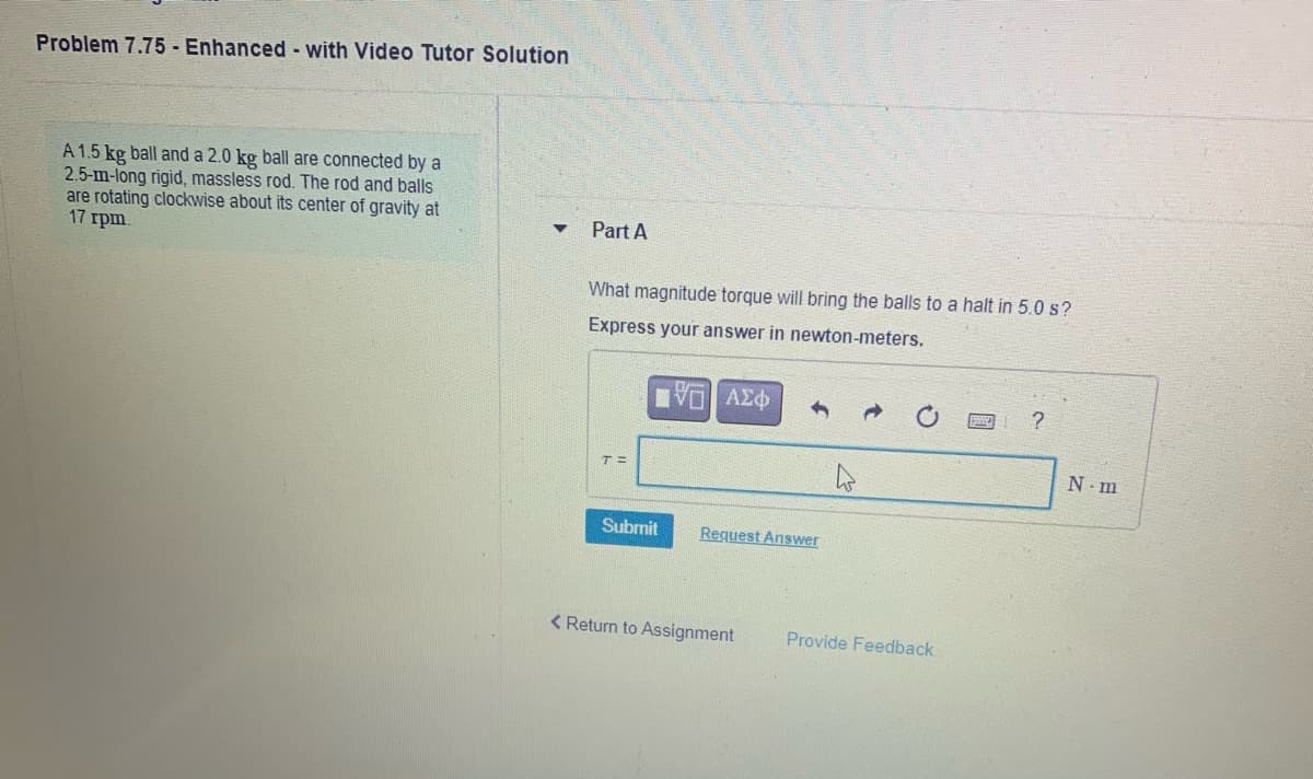 Problem 7.75 - Enhanced - with Video Tutor Solution
A 1.5 kg ball and a 2.0 kg ball are connected by a
2.5-m-long rigid, massless rod. The rod and balls
are rotating clockwise about its center of gravity at
17 rpm.
Part A
What magnitude torque will bring the balls to a halt in 5.0 s?
Express your answer in newton-meters.
T=
N m
Submit
Request Answer
< Return to Assignment
Provide Feedback
