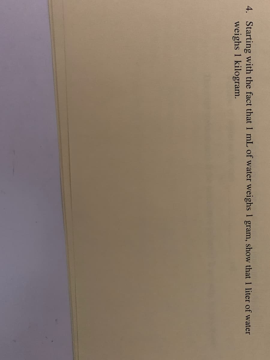 4. Starting with the fact that 1 mL of water weighs 1 gram, show that 1 liter of water
weighs 1 kilogram.
