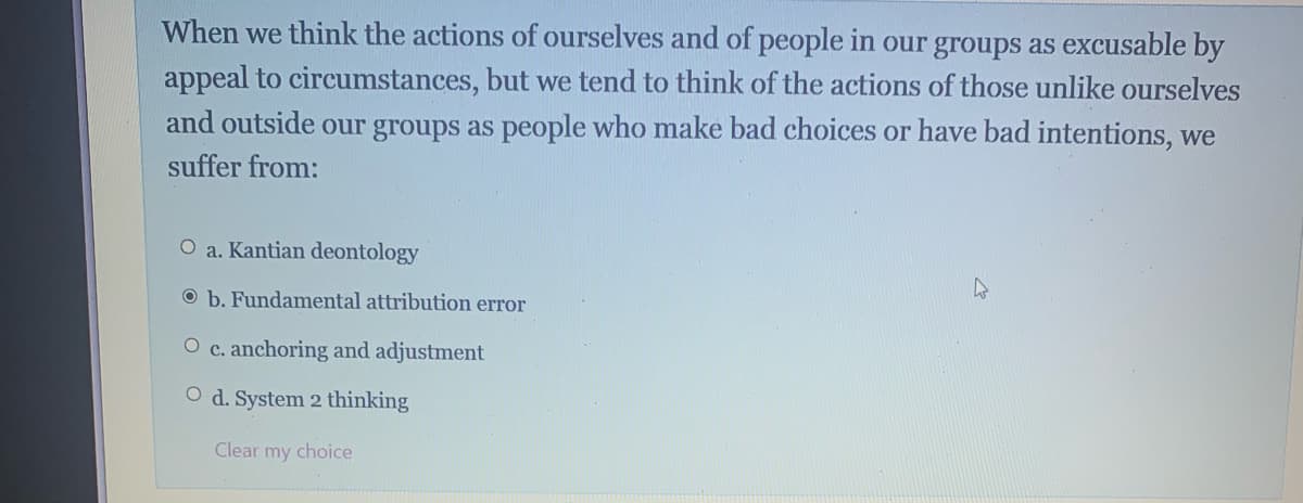 When we think the actions of ourselves and of people in our groups as excusable by
appeal to circumstances, but we tend to think of the actions of those unlike ourselves
and outside our groups as people who make bad choices or have bad intentions, we
suffer from:
O a. Kantian deontology
O b. Fundamental attribution error
O c. anchoring and adjustment
O d. System 2 thinking
Clear my choice
