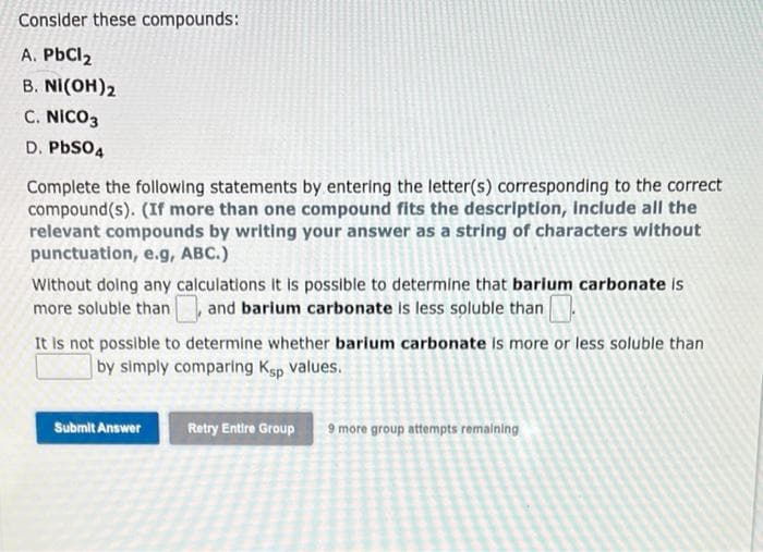 Consider these compounds:
A. PbCl2
В. NI(OH)2
C. NICO3
D. PbSO4
Complete the following statements by entering the letter(s) corresponding to the correct
compound(s). (If more than one compound fits the description, Include all the
relevant compounds by writing your answer as a string of characters without
punctuation, e.g, ABC.)
Without dolng any calculations it is possible to determine that barium carbonate is
more soluble than
and barium carbonate is less soluble than
It is not possible to determine whether barium carbonate is more or less soluble than
by simply comparing Ksp Values.
Submit Answer
Retry Entire Group
9 more group attempts remalning
