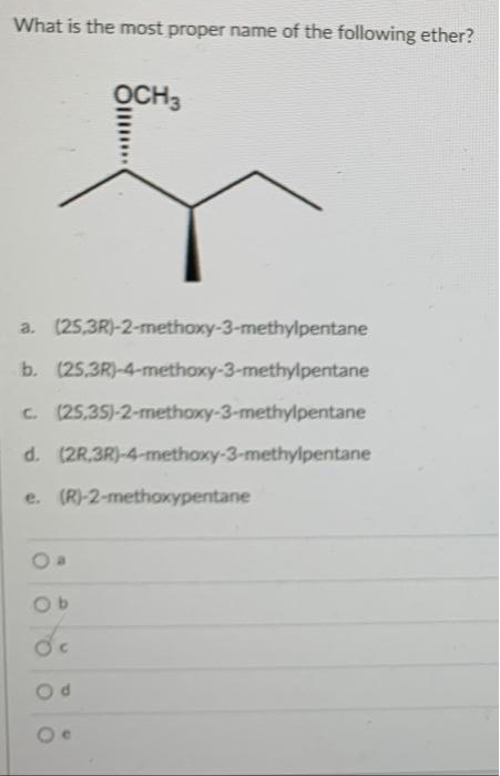 What is the most proper name of the following ether?
OCH3
a. (25,3R)-2-methoxy-3-methylpentane
b. (25,3R)-4-methoxy-3-methylpentane
c. (25,35)-2-methoxy-3-methylpentane
d. (2R.3R)-4-methoxy-3-methylpentane
e. (R)-2-methoxypentane
de
