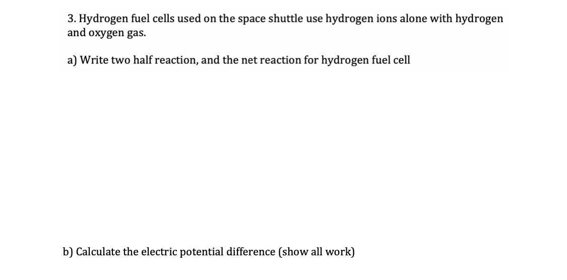 3. Hydrogen fuel cells used on the space shuttle use hydrogen ions alone with hydrogen
and oxygen gas.
a) Write two half reaction, and the net reaction for hydrogen fuel cell
b) Calculate the electric potential difference (show all work)
