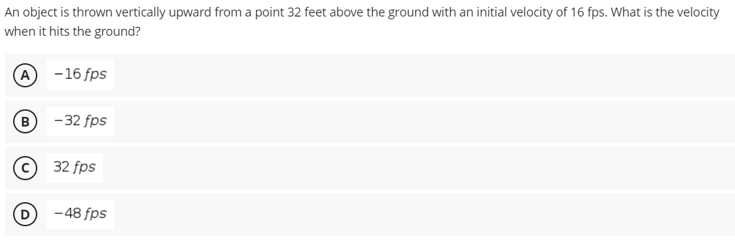 An object is thrown vertically upward from a point 32 feet above the ground with an initial velocity of 16 fps. What is the velocity
when it hits the ground?
A
-16 fps
В
-32 fps
32 fps
- 48 fps
