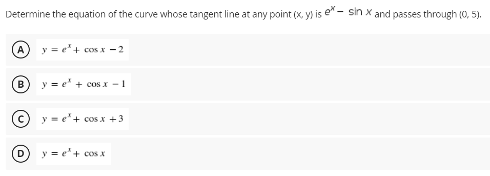 Determine the equation of the curve whose tangent line at any point (x, y) is e"- sin x and passes through (0, 5).
A) y = e*+ cos x – 2
B
y = e* + cos x - 1
c) y = e*+ cos x +3
y = e*+ cos x
