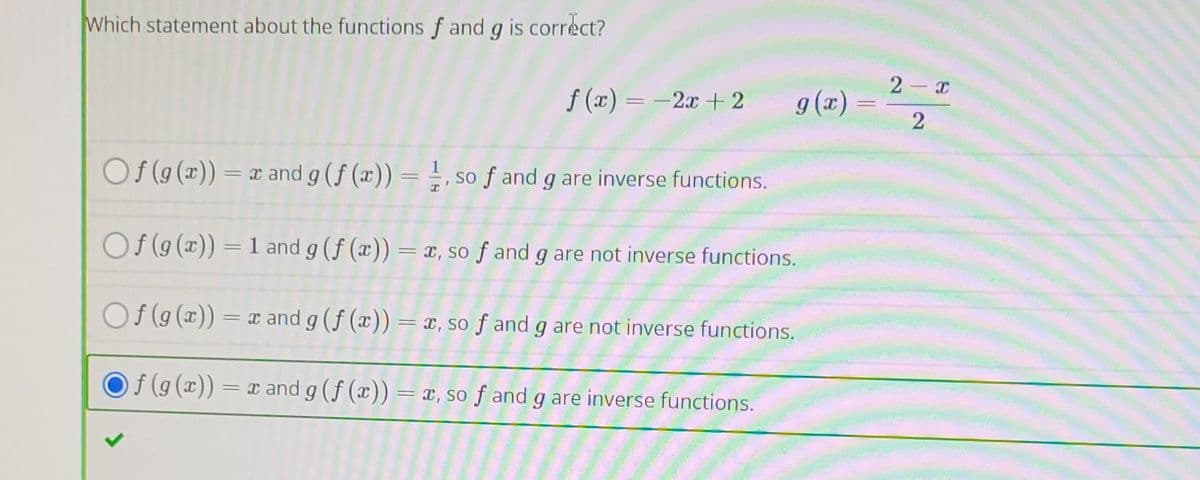 Which statement about the functions f and g is correct?
2 x
f (x) = -2x + 2
g (x) =
2
Of (9(x)) = r and g (f (x)) = , so f and g are inverse functions.
Of (g (x)) = 1 and g (f (x)) = x, so ƒ and g are not inverse functions.
O f (g (x))
= x and g (f (x))=x, so f and g are not inverse functions.
f (g(x)) = x and g (f (x)) = x, so f and g are inverse functions.
