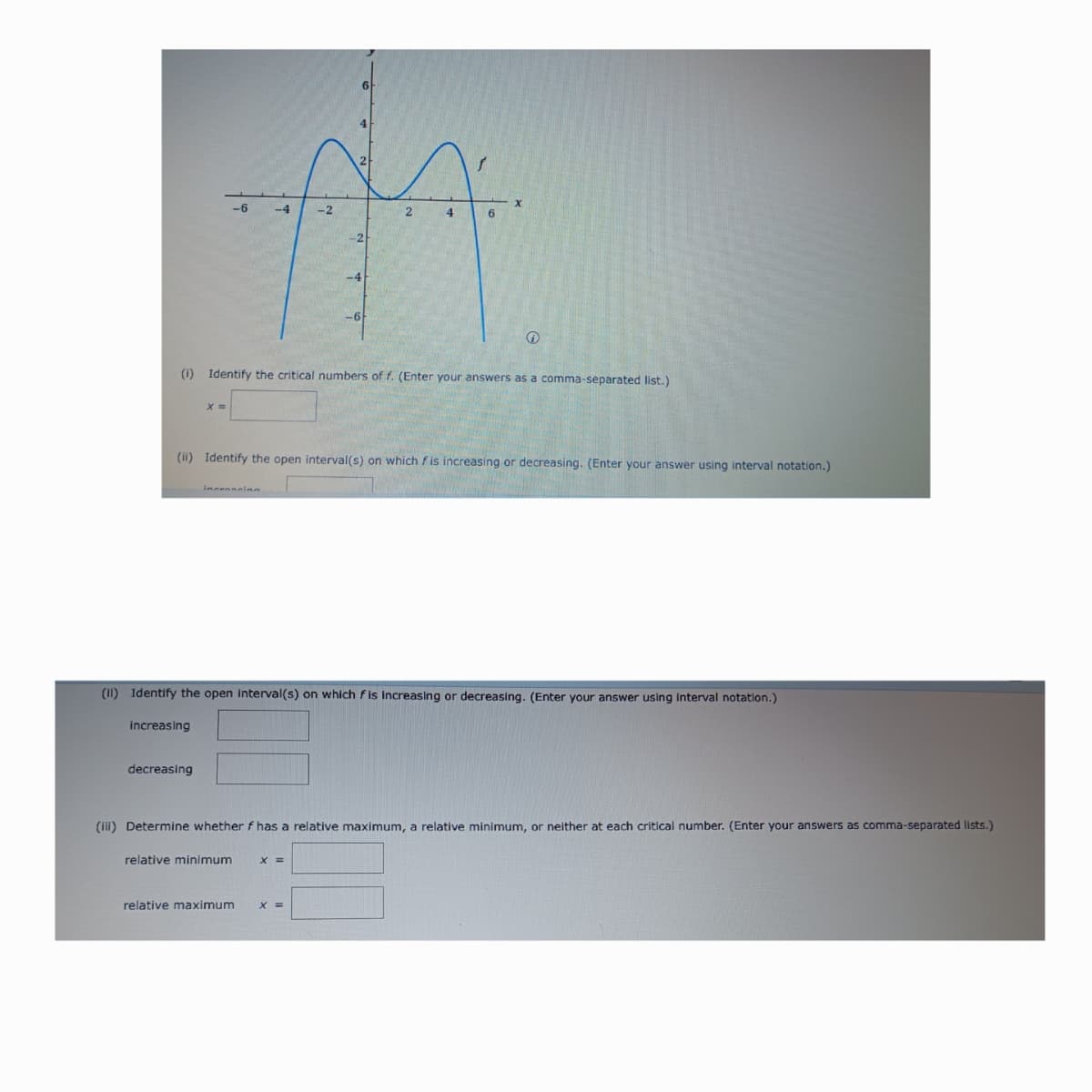 X
-6
-4
-2
2
4
6
(i) Identify the critical numbers of f. (Enter your answers as a comma-separated list.)
x =
(ii) Identify the open interval(s) on which f is increasing or decreasing. (Enter your answer using interval notation.)
increscinn
(II) Identify the open interval(s) on which fis increasing or decreasing. (Enter your answer using interval notation.)
increasing
decreasing
(iii) Determine whether f has a relative maximum, a relative minimum, or neither at each critical number. (Enter your answers as comma-separated lists.)
relative minimum
x =
relative maximum x =