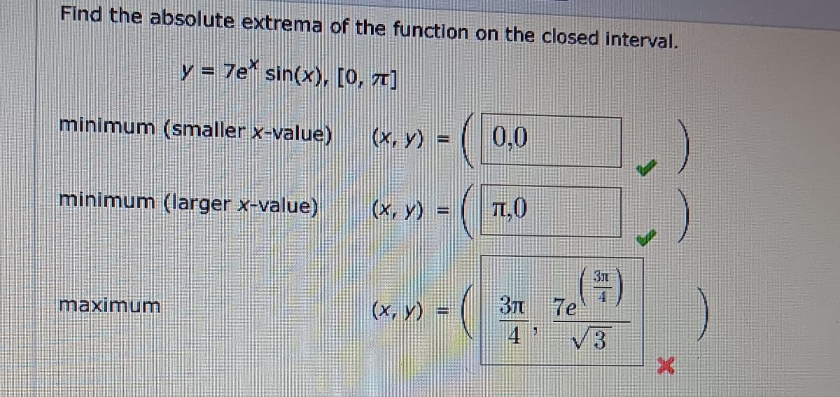 Find the absolute extrema of the function on the closed interval.
y = 7e sin(x), [0, 1]
minimum (smaller x-value)
(x, y)
=
0,0
minimum (larger x-value)
(x, y) =
л,О
maximum
Зл
(x, y)
(
Зл
7e
4
√3
X