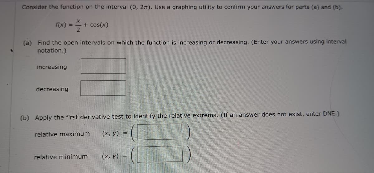 Consider the function on the interval (0, 2). Use a graphing utility to confirm your answers for parts (a) and (b).
f(x)
-
+ cos(x)
2
(a) Find the open intervals on which the function is increasing or decreasing. (Enter your answers using interval
notation.)
increasing
decreasing
(b) Apply the first derivative test to identify the relative extrema. (If an answer does not exist, enter DNE.)
relative maximum
(x, y) =
relative minimum
(x, y) =