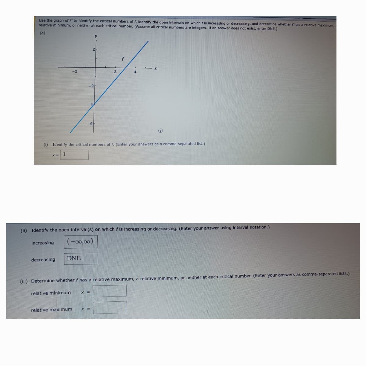 Use the graph of f' to identify the critical numbers of f, Identify the open Intervals on which fis increasing or decreasing, and determine whether f has a relative maximum,
relative minimum, or neither at each critical number. (Assume all critical numbers are integers. If an answer does not exist, enter DNE.)
(a)
y
-2
-6
2
25
x
2
(i) Identify the critical numbers of f. (Enter your answers as a comma-separated list.)
3
x=
(II) Identify the open interval(s) on which fis Increasing or decreasing. (Enter your answer using interval notation.)
increasing
(-00,00)
decreasing
DNE
(ii) Determine whether f has a relative maximum, a relative minimum, or neither at each critical number. (Enter your answers as comma-separated lists.)
relative minimum
x =
relative maximum
x =