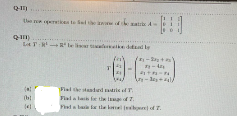 Q-II)
Use row operations to find the inverse of the matrix A 0
00 1
Q-III)
Let T: R R be linear transformation defined by
金
-2ra + 3
- 44
+3- 4
-3r3+4)
(a)
Find the standard matrix ofT.
(b)
Find a basis for the image of T.
(c)
Find a basis for the kernel (mullspace) of T.
