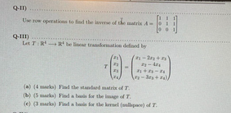 Q-II)
Use row operations to find the inverse of the matrix A 0
00 1
Q-III)
Let T: R R be linear transformation defined by
-2ra + 3
- 44
+3- 4
-3r3+4)
(a) (4 marks) Find the standard matrix of T.
(b) (5 marks) Find a basis for the image of T.
(c) (3 marks) Find a basis for the kernel (nullspace) of T.
