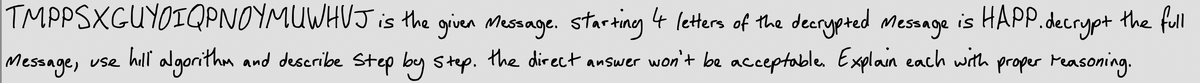 TMPPSXGUYOIQPNOYMUWHUJ is the given Message. Starting 4 letters of the decrypted messnge is HAPP.decrypt
the full
Message, use hill proper Measoning.
algorithm and deseribe Step by step. the direct answer won't be acceptable. Explain each with
