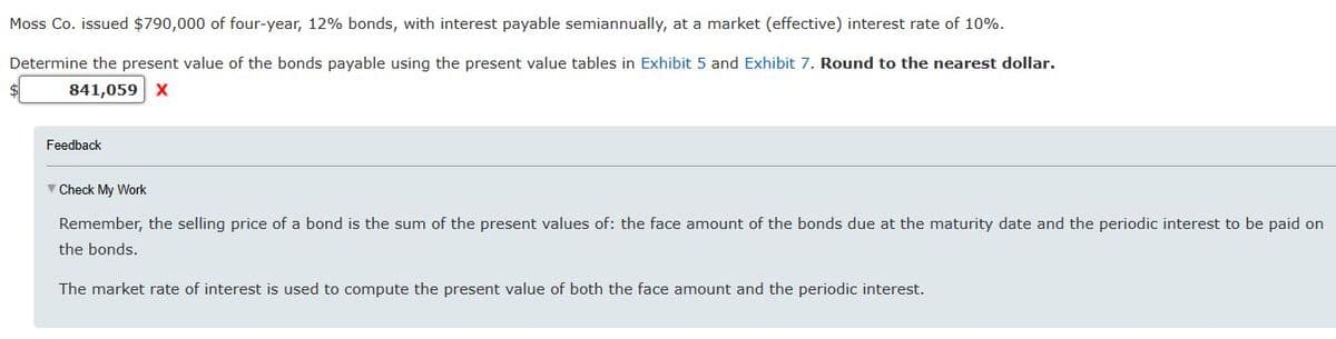 Moss Co. issued $790,000 of four-year, 12% bonds, with interest payable semiannually, at a market (effective) interest rate of 10%.
Determine the present value of the bonds payable using the present value tables in Exhibit 5 and Exhibit 7. Round to the nearest dollar.
841,059 X
Feedback
✓ Check My Work
Remember, the selling price of a bond is the sum of the present values of: the face amount of the bonds due at the maturity date and the periodic interest to be paid on
the bonds.
The market rate of interest is used to compute the present value of both the face amount and the periodic interest.