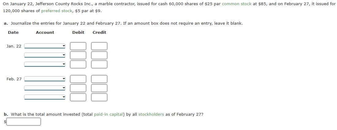 On January 22, Jefferson County Rocks Inc., a marble contractor, issued for cash 60,000 shares of $25 par common stock at $85, and on February 27, it issued for
120,000 shares of preferred stock, $5 par at $9.
a. Journalize the entries for January 22 and February 27. If an amount box does not require an entry, leave it blank.
Account
Debit
Date
Jan. 22
Feb. 27
Credit
b. What is the total amount invested (total paid-in capital) by all stockholders as of February 27?