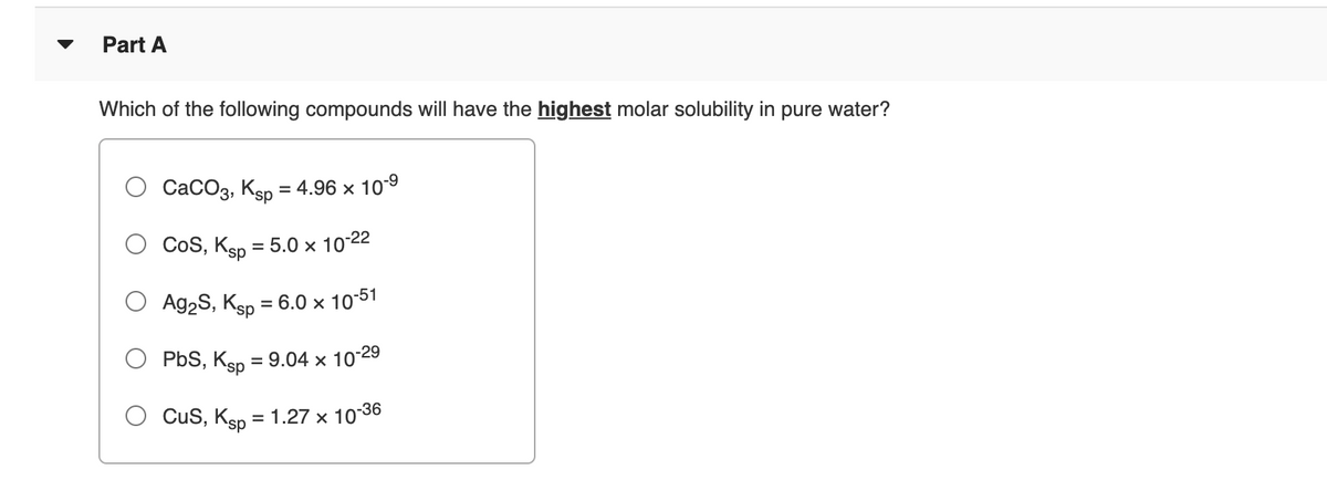 Part A
Which of the following compounds will have the highest molar solubility in pure water?
CaCO3, Ksp = 4.96 × 10-9
CoS, Ksp = 5.0 × 10-22
%3D
Ag2S, Ksp = 6.0 × 1051
PbS, Ksp = 9.04 × 10°
-29
Cus, Ksp
= 1.27 x 1036
