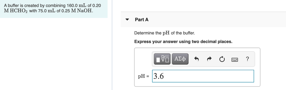 A buffer is created by combining 160.0 mL of 0.20
M HCHO2 with 75.0 mL of 0.25 M NaOH.
Part A
Determine the pH of the buffer.
Express your answer using two decimal places.
?
pH = 3.6
%3D
