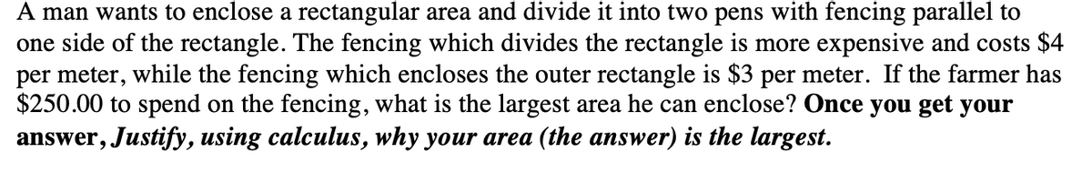 A man wants to enclose a rectangular area and divide it into two pens with fencing parallel to
one side of the rectangle. The fencing which divides the rectangle is more expensive and costs $4
per meter, while the fencing which encloses the outer rectangle is $3 per meter. If the farmer has
$250.00 to spend on the fencing, what is the largest area he can enclose? Once you get your
answer, Justify, using calculus, why your area (the answer) is the largest.
