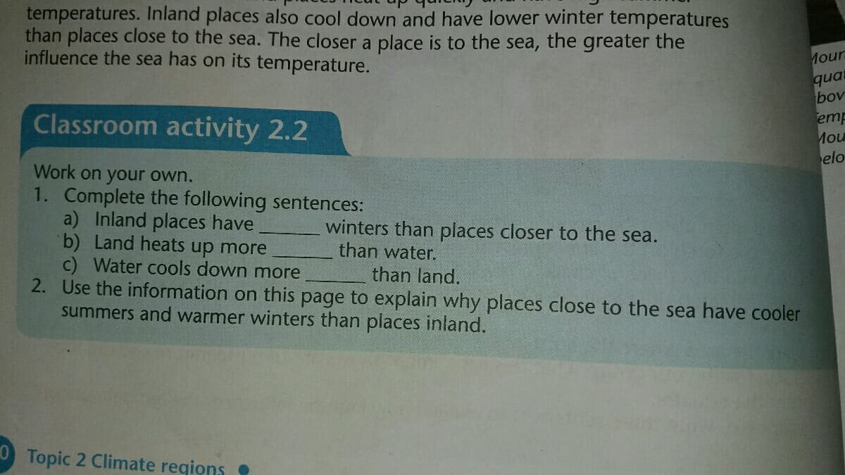 temperatures. Inland places also cool down and have lower winter temperatures
than places close to the sea. The closer a place is to the sea, the greater the
influence the sea has on its temperature.
Mour
quat
bov
emp
Mou
elo
Classroom activity 2.2
Work on your own.
1. Complete the following sentences:
a) Inland places have
b) Land heats up more
c) Water cools down more
2. Use the information on this page to explain why places close to the sea have cooler
summers and warmer winters than places inland.
winters than places closer to the sea.
than water.
than land.
O Topic 2 Climate reqions
