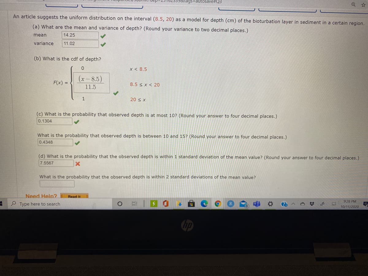 osave#Q3
An article suggests the uniform distribution on the interval (8.5, 20) as a model for depth (cm) of the bioturbation layer in sediment in a certain region.
(a) What are the mean and variance of depth? (Round your variance to two decimal places.)
mean
14.25
variance
11.02
(b) What is the cdf of depth?
x < 8,5
(x-8.5)
F(x) = <
8.5 < x < 20
11.5
1
20 s x
(c) What is the probability that observed depth is at most 10? (Round your answer to four decimal places.)
0.1304
What is the probability that observed depth is between 10 and 15? (Round your answer to four decimal places.)
0.4348
(d) What is the probability that the observed depth is within 1 standard deviation of the mean value? (Round your answer to four decimal places.)
7.5567
What is the probability that the observed depth is within 2 standard deviations of the mean value?
Need Help? Read It
9:28 PM
e Type here to search
%2:
10/11/2020
